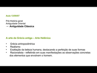 Aula 13/09/07 Pré-História geral Antiguidade Oriental Antiguidade Clássica A arte da Grécia antiga – Arte Helênica Grécia antropocêntrica  Realismo Exaltação da beleza humana, destacando a perfeição de suas formas Racionalista - refletindo em suas manifestações as observações concretas dos elementos que envolvem o homem. 