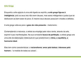 Arte Grega   Enquanto a arte egípcia é uma arte ligada ao espírito,  a arte grega liga-se à inteligência , pois os seus reis não eram deuses, mas seres inteligentes e justos que se dedicavam ao bem-estar do povo. E mesmo seus deuses possuíam virtudes e defeitos. A arte grega volta-se para o  gozo da vida presente  – hedonismo. Contemplando a natureza, o artista se empolga pela vida e tenta, através da arte, exprimir suas manifestações. Na sua constante  busca da perfeição , o artista grego cria uma arte de elaboração intelectual em que predominam o  ritmo, o equilíbrio, a harmonia ideal .  Eles tem como características: o  racionalismo ;  amor pela beleza ;  interesse pelo homem  - “a medida de todas as coisas”. 