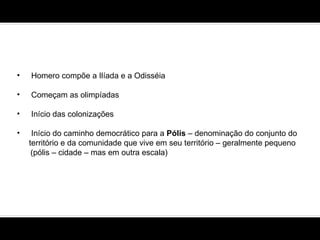 Homero compõe a Ilíada e a Odisséia  Começam as olimpíadas Início das colonizações  Início do caminho democrático para a  Pólis  – denominação do conjunto do  território e da comunidade que vive em seu território – geralmente pequeno (pólis – cidade – mas em outra escala) 
