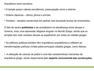Arquitetura como escultura  O templo possui valores escultóricos, preocupação como o exterior. Ordens clássicas – dórica, jônica e coríntia. Templos – templos construídos em pedras mas buscando leveza de ornamentos.  O fato de serem  politeístas  e de acreditarem na semelhança entre deuses e homens, criou uma expressão religiosa singular no Mundo Grego, sendo que os templos dos mais variados deuses se espalharam por todas as cidades gregas.  Os edifícios públicos também têm importância arquitetônica e refletem as transformações políticas vividas pelas principais cidades gregas, como Atenas. A utilização de colunas de pedra é uma das características marcantes da arquitetrua grega, sendo responsável pelo  aspecto monumental das construções.     