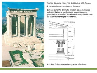 Templo de Atena Niké. Fins do século V a.C. Atenas.  É de certa forma a antítese do  Partenon.   Em seu tamanho diminuto, impõem-se as formas do delicado  jônico , a elegância de suas colunas, o primoroso acabamento dos elementos arquitetônicos e de sua  ornamentação escultórica.  A ordem jônica representa a graça e o feminino.   