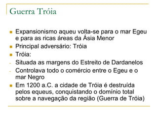 Guerra Tróia
 Expansionismo aqueu volta-se para o mar Egeu
e para as ricas áreas da Ásia Menor
 Principal adversário: Tróia
 Tróia:
- Situada as margens do Estreito de Dardanelos
- Controlava todo o comércio entre o Egeu e o
mar Negro
 Em 1200 a.C. a cidade de Tróia é destruída
pelos equeus, conquistando o domínio total
sobre a navegação da região (Guerra de Tróia)
 