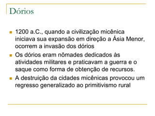 Dórios
 1200 a.C., quando a civilização micênica
iniciava sua expansão em direção a Ásia Menor,
ocorrem a invasão dos dórios
 Os dórios eram nômades dedicados às
atividades militares e praticavam a guerra e o
saque como forma de obtenção de recursos.
 A destruição da cidades micênicas provocou um
regresso generalizado ao primitivismo rural
 