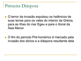 Primeira Diáspora
 O terror da invasão expulsou os helênicos de
suas terras para os vales do interior da Grécia,
para as ilhas do mar Egeu e para o litoral da
Ásia Menor
 O fim do período Pré-homérico é marcado pela
invasão dos dórios e a diáspora resultante dela
 