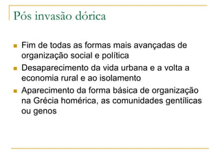 Pós invasão dórica
 Fim de todas as formas mais avançadas de
organização social e política
 Desaparecimento da vida urbana e a volta a
economia rural e ao isolamento
 Aparecimento da forma básica de organização
na Grécia homérica, as comunidades gentílicas
ou genos
 
