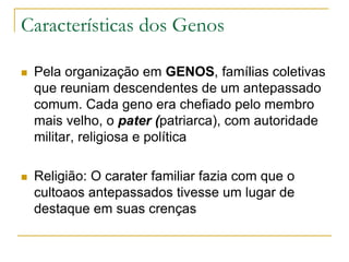 Características dos Genos
 Pela organização em GENOS, famílias coletivas
que reuniam descendentes de um antepassado
comum. Cada geno era chefiado pelo membro
mais velho, o pater (patriarca), com autoridade
militar, religiosa e política
 Religião: O carater familiar fazia com que o
cultoaos antepassados tivesse um lugar de
destaque em suas crenças
 
