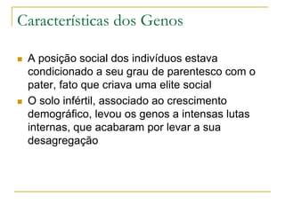  A posição social dos indivíduos estava
condicionado a seu grau de parentesco com o
pater, fato que criava uma elite social
 O solo infértil, associado ao crescimento
demográfico, levou os genos a intensas lutas
internas, que acabaram por levar a sua
desagregação
Características dos Genos
 