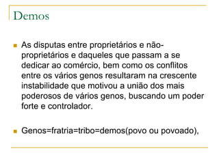 Demos
 As disputas entre proprietários e não-
proprietários e daqueles que passam a se
dedicar ao comércio, bem como os conflitos
entre os vários genos resultaram na crescente
instabilidade que motivou a união dos mais
poderosos de vários genos, buscando um poder
forte e controlador.
 Genos=fratria=tribo=demos(povo ou povoado),
 