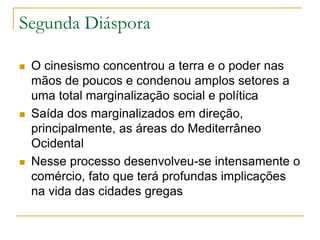 Segunda Diáspora
 O cinesismo concentrou a terra e o poder nas
mãos de poucos e condenou amplos setores a
uma total marginalização social e política
 Saída dos marginalizados em direção,
principalmente, as áreas do Mediterrâneo
Ocidental
 Nesse processo desenvolveu-se intensamente o
comércio, fato que terá profundas implicações
na vida das cidades gregas
 