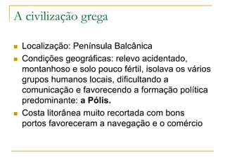 A civilização grega
 Localização: Península Balcânica
 Condições geográficas: relevo acidentado,
montanhoso e solo pouco fértil, isolava os vários
grupos humanos locais, dificultando a
comunicação e favorecendo a formação política
predominante: a Pólis.
 Costa litorânea muito recortada com bons
portos favoreceram a navegação e o comércio
 