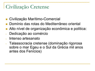 Civilização Cretense
 Civilização Marítimo-Comercial
 Domínio das rotas do Mediterrâneo oriental
 Alto nível de organização econômica e política:
- Dedicação ao comércio
- Intenso artesanato
- Talassocracia cretense (dominação rigorosa
sobre o mar Egeu e o Sul da Grécia mil anos
antes dos Fenícios)
 