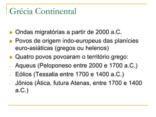 Grécia Continental
 Ondas migratórias a partir de 2000 a.C.
 Povos de origem indo-europeus das planícies
euro-asiáticas (gregos ou helenos)
 Quatro povos povoaram o território grego:
- Aqueus (Peloponeso entre 2000 e 1700 a.C.)
- Eólios (Tessalia entre 1700 e 1400 a.C.)
- Jônios (Ática, futura Atenas, entre 1700 e 1400
a.C.)
 