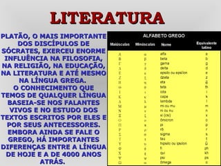 PLATÃO, O MAIS IMPORTANTE DOS DISCÍPULOS DE SÓCRATES, EXERCEU ENORME INFLUÊNCIA NA FILOSOFIA, NA RELIGIÃO, NA EDUCAÇÃO, NA LITERATURA E ATÉ MESMO NA LÍNGUA GREGA.   O CONHECIMENTO QUE TEMOS DE QUALQUER LÍNGUA BASEIA-SE NOS FALANTES VIVOS E NO ESTUDO DOS TEXTOS ESCRITOS POR ELES E POR SEUS ANTECESSORES. EMBORA AINDA SE FALE O GREGO, HÁ IMPORTANTES DIFERENÇAS ENTRE A LÍNGUA DE HOJE E A DE 4000 ANOS ATRÁS.  LITERATURA 