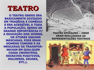 O TEATRO GREGO ERA BASICAMENTE DIVIDIDO EM TRAGÉDIA E COMÉDIA E ERA ACESSÍVEL A TODA A POPULAÇÃO, SENDO DE GRANDE IMPORTÂNCIA P/ A EDUCAÇÃO DOS JOVENS. OS ATORES USAVAM MÁSCARAS, POIS ERAM HOMENS COMUNS E AS MÁSCARAS OS TRANSFOR-MAVAM EM QUALQUER COISA (MONSTROS, ESCRAVOS FUGITIVOS, MULHERES, DEUSES, ETC.). TEATRO EPIDAURO – ONDE ERAM REALIZADAS AS REPRESENTAÇÕES TEATRAIS TEATRO 