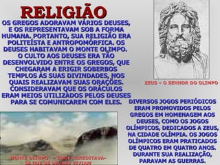 OS GREGOS ADORAVAM VÁRIOS DEUSES, E OS REPRESENTAVAM SOB A FORMA HUMANA. PORTANTO, SUA RELIGIÃO ERA POLITEÍSTA E ANTROPOMÓRFICA. OS DEUSES HABITAVAM O MONTE OLIMPO.  O CULTO AOS DEUSES ERA TÃO DESENVOLVIDO ENTRE OS GREGOS, QUE CHEGARAM A ERIGIR SOBERBOS TEMPLOS ÀS SUAS DIVINDADES, NOS QUAIS REALIZAVAM SUAS ORAÇÕES. CONSIDERAVAM QUE OS ORÁCULOS ERAM MEIOS UTILIZADOS PELOS DEUSES PARA SE COMUNICAREM COM ELES. DIVERSOS JOGOS PERIÓDICOS ERAM PROMOVIDOS PELOS GREGOS EM HOMENAGEM AOS DEUSES, COMO OS JOGOS OLÍMPICOS, DEDICADOS A ZEUS, NA CIDADE OLÍMPIA. OS JOGOS OLÍMPICOS ERAM PRATICADOS DE QUATRO EM QUATRO ANOS. DURANTE SUA REALIZAÇÃO, PARAVAM AS GUERRAS. ZEUS – O SENHOR DO OLIMPO RELIGIÃO MONTE OLIMPO  – ONDE ACREDITAVA-SE QUE OS DEUSES VIVIAM 