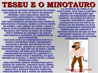 CONTAVAM OS ANTIGOS HABITANTES DE ATENAS QUE EXISTIA NA ILHA DE CRETA UM GIGANTE TERRÍVEL, CUJO INSACIÁVEL APETITE CONSTITUÍA PERMANENTE E INSUPORTÁVEL CALAMIDADE PARA SUA CIDADE. ERA ESSE MONSTRO CONHECIDO PELO NOME DE MINOTAURO E POSSUÍA, SOBRE ATLÉTICO CORPO DE HOMEM , UMA CABEÇA DE TOURO. TINHA O HÁBITO DE SE ALIMENTAR DE CARNE HUMANA, E MANDAVA VIR TODOS OS ANOS, DE ATENAS, CERTO NÚMERO DE RAPAZES E DE MOÇAS DESTINADOS A INTEGRAR OS CARDÁPIOS DE SEUS BANQUETES. NUM DOS LOTES DE CONDENADOS PARTIU O JOVEM E DESTEMIDO  TESEU , FIRMEMENTE DECIDIDO A SALVAR SUA PÁTRIA DE TÃO PAVOROSA PRAGA. GRAÇAS AO AUXILIO DE UMA PRINCESA LOCAL QUE POR ELE SE PODE O HERÓI ENCONTRAR, EM MEIO AOS INTRINCADOS CORREDORES DO PALÁCIO DO LABIRINTO, O APOSENTO ONDE VIVIA O MONSTRO, AO QUAL ENFRENTOU E MATOU. E, DESDE ENTÃO, ATENAS TORNOU-SE LIVRE. ESSA HISTÓRIA PARECE DEMONSTRAR QUE A CIDADE EM QUESTÃO, DURANTE MUITO TEMPO, ESTEVE SUBJUGADA PELOS REIS DE CRETA, OS QUAIS DELA EXIGIAM PESADOS TRIBUTOS, POSSIVELMENTE SOB A FORMA DE ESCRAVOS.  E O EPISÓDIO DE TESEU E DO MINOTAURO, COM TODA A CERTEZA, REFERE-SE À REVOLUÇÃO QUE LIBERTOU OS ATENIENSES DESSE DOMÍNIO. NO INÍCIO DO SÉCULO PASSADO, COM EFEITO, FORAM ACHADAS NA ILHA DE CRETA AS RUÍNAS DE UM ENORME PALÁCIO CUJOS NUMEROSOS CORREDORES LEMBRAVAM UM LABIRINTO E EXISTEM INDÍCIOS DE QUE OS REIS CRETENSES USAVAM, EM CERTAS CERIMÔNIAS, MÁSCARAS IMITANDO CABEÇAS DE TOUROS .  MINOTAURO – METADE HOMEM,  METADE TOURO TESEU E O MINOTAURO 