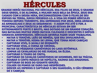 GRANDE HERÓI NACIONAL FOI HÉRCULES. ERA FILHO DE ZEUS, O GRANDE DEUS GREGO, E DE ALCMENA, A MULHER MAIS BELA DA ÉPOCA. ZEUS ERA CASADO COM A DEUSA HERA, ENCIUMADÍSSIMA COM O FILHO DE SEU ESPOSO NA TERRA, JUROU PERSEGUI-LO. A VIDA DO POBRE HÉRCULES TORNOU-SEPURO TORMENTO. ERA DEFENDIDO POR ZEUS. HERA ARMAVA AS ARMADILHAS E ZEUS AS DESARMAVA - E ASSIM FOI ATÉ O FIM. A PRINCIPAL CARACTERÍSTICA DE HÉRCULES ESTAVA EM SER EXTREMAMENTE FORTE E BRUTO, MAS DOTADO DE UM GRANDE CORAÇÃO. NAS BATALHAS MUITAS VEZES MATAVA CULPADOS E INOCENTES E DEPOIS CHORAVA ARREPENDIDO. HÉRCULES DEVERIA FAZER DOZE TRABALHOS. MATAR O TERRÍVEL LEÃO DE NEMÉIA, QUE ERA INVULNERÁVEL.  MATAR A TERRÍVEL HIDRA DE LERNA, QUE TINHA NOVE CABEÇAS  CAPTURAR VIVO, O JAVALI DE ERIMANTO  CAPTURAR VIVA, A CORSA DE CERÍNIA.  MATAR OS PÁSSAROS CARNÍVOROS DO LAGO ESTÍNFALE.  LIMPAR AS CAVALARIAS DO REI ÁUGIAS, DA ÉLIDA.  CAPTURAR O TOURO DE CRETA.  CAPTURAR OS CAVALOS CARNÍVOROS DE DIOMEDES, REI DA TRÁCIA.  ROUBAR O CINTO MÁGICO DE HIPÓLITA, RAINHA DAS AMAZONAS.  CAPTURAR OS BOIS DO GIGANTE GERIÃO.  COLHER OS POMOS DE OURO DAS HESPÉRIDES.  DESCER AO INFERNO E CAPTURAR O SEU GUARDIÃO, O CÃO CÉRBERO DE 3 CABEÇAS.   HÉRCULES 