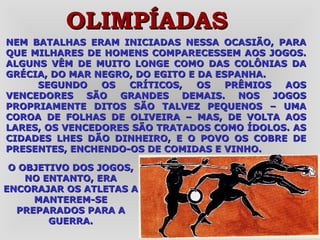 NEM BATALHAS ERAM INICIADAS NESSA OCASIÃO, PARA QUE MILHARES DE HOMENS COMPARECESSEM AOS JOGOS. ALGUNS VÊM DE MUITO LONGE COMO DAS COLÔNIAS DA GRÉCIA, DO MAR NEGRO, DO EGITO E DA ESPANHA. SEGUNDO OS CRÍTICOS, OS PRÊMIOS AOS VENCEDORES SÃO GRANDES DEMAIS. NOS JOGOS PROPRIAMENTE DITOS SÃO TALVEZ PEQUENOS – UMA COROA DE FOLHAS DE OLIVEIRA – MAS, DE VOLTA AOS LARES, OS VENCEDORES SÃO TRATADOS COMO ÍDOLOS. AS CIDADES LHES DÃO DINHEIRO, E O POVO OS COBRE DE PRESENTES, ENCHENDO-OS DE COMIDAS E VINHO.  OLIMPÍADAS O OBJETIVO DOS JOGOS, NO ENTANTO, ERA ENCORAJAR OS ATLETAS A MANTEREM-SE PREPARADOS PARA A GUERRA. 