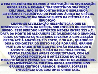 A ERA HELENÍSTICA MARCOU A TRANSIÇÃO DA CIVILIZAÇÃO GREGA PARA A ROMANA, TRANSMITINDO SUA FORÇA CULTURAL. NÃO SE ENCONTRA NELA O ESPLENDOR LITERÁRIO E FILOSÓFICO DO PERÍODO ÁUREO DA GRÉCIA, MAS DIVISA-SE UM GRANDE SURTO DA CIÊNCIA E DA ERUDIÇÃO.  CHAMA-SE CIVILIZAÇÃO HELENÍSTICA A QUE SE DESENVOLVEU FORA DA GRÉCIA, SOB INFLUXO DO ESPÍRITO GREGO. ESSE PERÍODO HISTÓRICO MEDEIA ENTRE 323 a.C., DATA DA MORTE DE ALEXANDRE III (ALEXANDRE O GRANDE), CUJAS CONQUISTAS MILITARES LEVARAM A CIVILIZAÇÃO GREGA ATÉ A ANATÓLIA E O EGITO, E 30 A.C., QUANDO SE DEU A CONQUISTA DO EGITO PELOS ROMANOS. GRANDE PARTE DO ORIENTE ANTIGO FOI ENTÃO HELENIZADO E ASSISTIU-SE A UMA FUSÃO DA CULTURA GREGA, REVITALIZADA NAS ÁREAS CONQUISTADAS, COM AS TRADIÇÕES POLÍTICAS E ARTÍSTICAS DO EGITO, MESOPOTÂMIA E PÉRSIA. DEPOIS DA MORTE DE ALEXANDRE, A TRANSMISSÃO DA CULTURA GREGA PERSISTIU NOS GRANDES CENTROS URBANOS, EMBORA SOFRESSE INFLUÊNCIA DOS COSTUMES ORIENTAIS.   