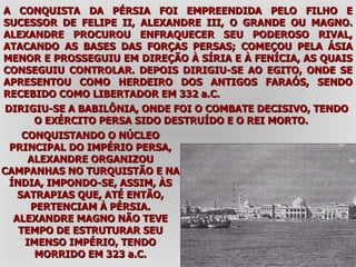 A CONQUISTA DA PÉRSIA FOI EMPREENDIDA PELO FILHO E SUCESSOR DE FELIPE II, ALEXANDRE III, O GRANDE OU MAGNO. ALEXANDRE PROCUROU ENFRAQUECER SEU PODEROSO RIVAL, ATACANDO AS BASES DAS FORÇAS PERSAS; COMEÇOU PELA ÁSIA MENOR E PROSSEGUIU EM DIREÇÃO À SÍRIA E À FENÍCIA, AS QUAIS CONSEGUIU CONTROLAR. DEPOIS DIRIGIU-SE AO EGITO, ONDE SE APRESENTOU COMO HERDEIRO DOS ANTIGOS FARAÓS, SENDO RECEBIDO COMO LIBERTADOR EM 332 a.C.  DIRIGIU-SE A BABILÔNIA, ONDE FOI O COMBATE DECISIVO, TENDO O EXÉRCITO PERSA SIDO DESTRUÍDO E O REI MORTO.  CONQUISTANDO O NÚCLEO PRINCIPAL DO IMPÉRIO PERSA, ALEXANDRE ORGANIZOU CAMPANHAS NO TURQUISTÃO E NA ÍNDIA, IMPONDO-SE, ASSIM, ÀS SATRAPIAS QUE, ATÉ ENTÃO, PERTENCIAM À PÉRSIA. ALEXANDRE MAGNO NÃO TEVE TEMPO DE ESTRUTURAR SEU IMENSO IMPÉRIO, TENDO MORRIDO EM 323 a.C. 