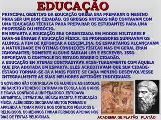 PRINCIPAL OBJETIVO DA EDUCAÇÃO GREGA ERA PREPARAR O MENINO PARA SER UM BOM CIDADÃO. OS GREGOS ANTIGOS NÃO CONTAVAM COM UMA EDUCAÇÃO TÉCNICA PARA PREPARAR OS ESTUDANTES PARA UMA PROFISSÃO OU NEGÓCIO.  EM ESPARTA A EDUCAÇÃO ERA ORGANIZADA EM MODOS MILITARES E DAVA-SE ÊNFASE À EDUCAÇÃO FÍSICA. OS PROFESSORES SURRAVAM OS ALUNOS, A FIM DE REFORÇAR A DISCIPLINA. OS ESPARTANOS ALCANÇAVAM A MATURIDADE EM ÓTIMAS CONDIÇÕES FÍSICAS MAS EM GERAL ERAM IGNORANTES; SOMENTE ALGUNS SABIAM LER E ESCREVER. ISSO REFORÇAVA O CONTROLE DO ESTADO SOBRE O CIDADÃO. A EDUCAÇÃO EM ATENAS CONTRASTAVA ACEN-TUADAMENTE COM ÀQUELA QUE ERA ADOTADA EM ESPARTA. ELES ACREDITAVAM QUE SUA CIDADE-ESTADO TORNAR-SE-IA A MAIS FORTE SE CADA MENINO DESENVOLVESSE INTEGRALMENTE AS SUAS MELHORES APTIDÕES INDIVIDUAIS . ACADEMIA DE PLATÃO  PLATÃO EDUCAÇÃO O GOVERNO NÃO CONTROLAVA OS ALUNOS E AS ESCOLAS. UM GAROTO ATENIENSE ENTRAVA NA ESCOLA AOS 6 ANOS E FICAVA CONFIADO A UM PEDAGOGO. ESTUDAVA ARITMÉTICA, LITERATURA, MÚSICA ESCRITA E EDUCAÇÃO FÍSICA; ALÉM DISSO DECORAVA MUITOS POEMAS E APRENDIA A TOMAR PARTE NOS CORTEJOS PÚBLICOS E RELIGIOSOS. OS MENINOS TINHAM FERIADOS APENAS NOS DIAS DE FESTAS RELIGIOSAS.  