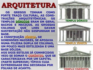 OS GREGOS TINHAM COMO FORTE TRAÇO CULTURAL, AS CONS-TRUÇÕES ARQUITETÔNICAS. OS TEMPLOS  DÓRICOS  ERAM EM GERAL BAIXOS E MACIÇOS. AS GROSSAS COLUNAS QUE LHES DAVAM SUSTENTAÇÃO NÃO DISPUNHAM DE BASE.  TEMPLO CORÍNTIO TEMPLO JÔNICO TEMPLO DÓRICO ARQUITETURA A CONSTRUÇÃO  JÔNICA , DE DIMENSÕES MAIORES, SE APOIAVA NUMA FILEIRA DUPLA DE COLUNAS, UM POUCO MAIS ESTILIZADA E UMA BASE SÓLIDA. AOS DOIS ESTILOS JÁ CONHECIDOS VEIO SE SOMAR O  CORÍNTIO , QUE SE CARACTERIZAVA POR UM CAPITEL (PARTE SUPERIOR) TÍPICO CUJA EXTREMIDADE ERA DECORADA POR FOLHAS DE ACANTO. 