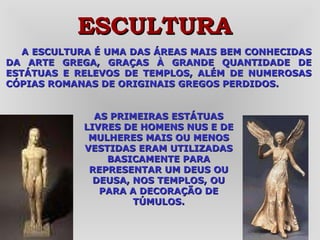 A ESCULTURA É UMA DAS ÁREAS MAIS BEM CONHECIDAS DA ARTE GREGA, GRAÇAS À GRANDE QUANTIDADE DE ESTÁTUAS E RELEVOS DE TEMPLOS, ALÉM DE NUMEROSAS CÓPIAS ROMANAS DE ORIGINAIS GREGOS PERDIDOS.  ESCULTURA AS PRIMEIRAS ESTÁTUAS LIVRES DE HOMENS NUS E DE MULHERES MAIS OU MENOS VESTIDAS ERAM UTILIZADAS BASICAMENTE PARA REPRESENTAR UM DEUS OU DEUSA, NOS TEMPLOS, OU PARA A DECORAÇÃO DE TÚMULOS. 