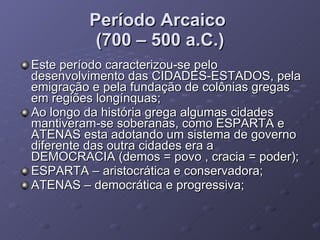 Período Arcaico  (700 – 500 a.C.) Este período caracterizou-se pelo desenvolvimento das CIDADES-ESTADOS, pela emigração e pela fundação de colônias gregas em regiões longínquas; Ao longo da história grega algumas cidades mantiveram-se soberanas, como ESPARTA e ATENAS esta adotando um sistema de governo diferente das outra cidades era a DEMOCRACIA (demos = povo , cracia = poder); ESPARTA – aristocrática e conservadora; ATENAS – democrática e progressiva; 