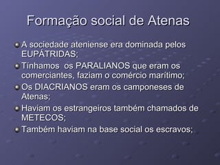 Formação social de Atenas  A sociedade ateniense era dominada pelos EUPÁTRIDAS; Tínhamos  os PARALIANOS que eram os comerciantes, faziam o comércio marítimo; Os DIACRIANOS eram os camponeses de Atenas; Haviam os estrangeiros também chamados de METECOS;  Também haviam na base social os escravos; 