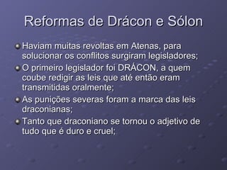 Reformas de Drácon e Sólon Haviam muitas revoltas em Atenas, para solucionar os conflitos surgiram legisladores;  O primeiro legislador foi DRÁCON, a quem coube redigir as leis que até então eram transmitidas oralmente; As punições severas foram a marca das leis draconianas; Tanto que draconiano se tornou o adjetivo de tudo que é duro e cruel; 