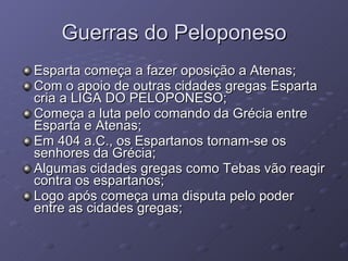 Guerras do Peloponeso Esparta começa a fazer oposição a Atenas; Com o apoio de outras cidades gregas Esparta cria a LIGA DO PELOPONESO; Começa a luta pelo comando da Grécia entre Esparta e Atenas; Em 404 a.C., os Espartanos tornam-se os senhores da Grécia; Algumas cidades gregas como Tebas vão reagir contra os espartanos; Logo após começa uma disputa pelo poder entre as cidades gregas; 