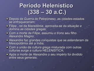 Período Helenístico  (338 – 30 a.C.) Depois da Guerra do Peloponeso, as cidades-estados se enfraqueceram; Filipe , rei da Macedônia, aproveita-se da situação e domina as cidades gregas; Com a morte de Filipe, assumiu o trono seu filho Alexandre Magno; Alexandre faz grandes conquistas que se estenderam da Mesopotâmia até a Índia; Com a união da cultura grega misturada com outras culturas surge a cultura HELENISTICA; Após a morte de Alexandre o seu império foi dividido entre seus generais;  