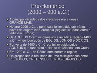 Pré-Homérico  (2000 – 900 a.C.) A principal divindade dos cretenses era a deusa GRANDE MÃE; No ano 2000 a.C., a península foi invadida por vários povos de origem indo-européia (regiões situadas entre a Índia e a Europa); Os AQUEUS foram os primeiros a invadir a região (1400 a.C.), vindo logo após os EÓLIOS, JÔNIOS e DÓRIOS; Por volta de 1400 a.C., Creta foi invadida pelos  AQUEUS que fundaram a cidade de Micenas em Creta; Em 1200 a. C. , os Dórios dominaram a região; Os gregos são o resultado de uma miscigenação entre PELASGOS, CRETENSES  E INDO-EUROPEUS; 