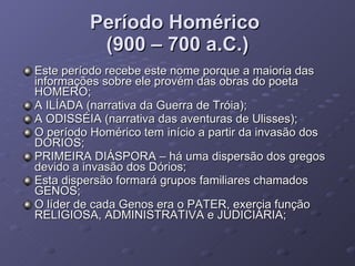 Período Homérico  (900 – 700 a.C.) Este período recebe este nome porque a maioria das informações sobre ele provém das obras do poeta HOMERO; A ILÍADA (narrativa da Guerra de Tróia); A ODISSÉIA (narrativa das aventuras de Ulisses); O período Homérico tem início a partir da invasão dos DÓRIOS; PRIMEIRA DIÁSPORA – há uma dispersão dos gregos devido a invasão dos Dórios; Esta dispersão formará grupos familiares chamados GENOS; O líder de cada Genos era o PATER, exercia função RELIGIOSA, ADMINISTRATIVA e JUDICIÁRIA; 