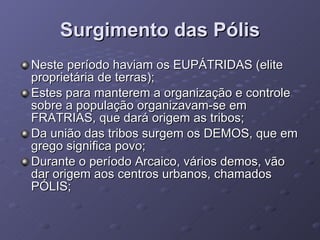 Surgimento das Pólis Neste período haviam os EUPÁTRIDAS (elite proprietária de terras); Estes para manterem a organização e controle sobre a população organizavam-se em FRATRIAS, que dará origem as tribos; Da união das tribos surgem os DEMOS, que em grego significa povo; Durante o período Arcaico, vários demos, vão dar origem aos centros urbanos, chamados PÓLIS;  