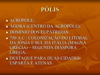 PÓLIS
   ACRÓPOLE;
   ÁGORA (CENTRO DA ACRÓPOLE);
   DOMÍNIO DOS EUPÁTRIDAS;
   750 A.C.: COLONIZAÇÃO DO LITORAL
    DA JÔNIA E SUL DA ITÁLIA (MAGNA
    GRÉCIA) – SEGUNDA DIÁSPORA
    GREGA;
   DESTAQUE PARA DUAS CIDADES:
    ESPARTA E ATENAS
 