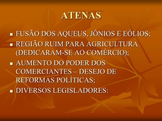 ATENAS
   FUSÃO DOS AQUEUS, JÔNIOS E EÓLIOS;
   REGIÃO RUIM PARA AGRICULTURA
    (DEDICARAM-SE AO COMÉRCIO);
   AUMENTO DO PODER DOS
    COMERCIANTES – DESEJO DE
    REFORMAS POLÍTICAS;
   DIVERSOS LEGISLADORES:
 