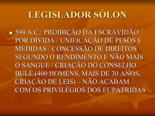 LEGISLADOR SÓLON
   594 A.C.: PROIBIÇÃO DA ESCRAVIDÃO
    POR DÍVIDA / UNIFICAÇÃO DE PESOS E
    MEDIDAS / CONCESSÃO DE DIREITOS
    SEGUNDO O RENDIMENTO E NÃO MAIS
    O SANGUE / CRIAÇÃO DO CONSELHO
    BULÉ (400 HOMENS, MAIS DE 30 ANOS,
    CRIAÇÃO DE LEIS) – NÃO ACABAM
    COM OS PRIVILÉGIOS DOS EUPÁTRIDAS
 