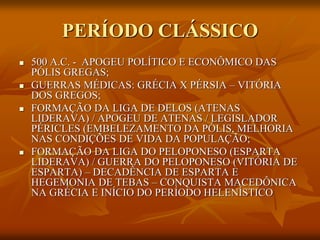 PERÍODO CLÁSSICO
   500 A.C. - APOGEU POLÍTICO E ECONÔMICO DAS
    PÓLIS GREGAS;
   GUERRAS MÉDICAS: GRÉCIA X PÉRSIA – VITÓRIA
    DOS GREGOS;
   FORMAÇÃO DA LIGA DE DELOS (ATENAS
    LIDERAVA) / APOGEU DE ATENAS / LEGISLADOR
    PÉRICLES (EMBELEZAMENTO DA PÓLIS, MELHORIA
    NAS CONDIÇÕES DE VIDA DA POPULAÇÃO;
   FORMAÇÃO DA LIGA DO PELOPONESO (ESPARTA
    LIDERAVA) / GUERRA DO PELOPONESO (VITÓRIA DE
    ESPARTA) – DECADÊNCIA DE ESPARTA E
    HEGEMONIA DE TEBAS – CONQUISTA MACEDÔNICA
    NA GRÉCIA E INÍCIO DO PERÍODO HELENÍSTICO
 