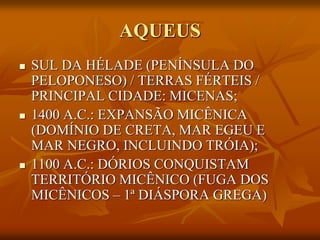 AQUEUS
   SUL DA HÉLADE (PENÍNSULA DO
    PELOPONESO) / TERRAS FÉRTEIS /
    PRINCIPAL CIDADE: MICENAS;
   1400 A.C.: EXPANSÃO MICÊNICA
    (DOMÍNIO DE CRETA, MAR EGEU E
    MAR NEGRO, INCLUINDO TRÓIA);
   1100 A.C.: DÓRIOS CONQUISTAM
    TERRITÓRIO MICÊNICO (FUGA DOS
    MICÊNICOS – 1ª DIÁSPORA GREGA)
 