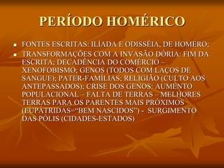 PERÍODO HOMÉRICO
   FONTES ESCRITAS: ILÍADA E ODISSÉIA, DE HOMERO;
   TRANSFORMAÇÕES COM A INVASÃO DÓRIA: FIM DA
    ESCRITA; DECADÊNCIA DO COMÉRCIO –
    XENOFOBISMO; GENOS (TODOS COM LAÇOS DE
    SANGUE); PATER-FAMÍLIAS; RELIGIÃO (CULTO AOS
    ANTEPASSADOS); CRISE DOS GENOS: AUMENTO
    POPULACIONAL – FALTA DE TERRAS – MELHORES
    TERRAS PARA OS PARENTES MAIS PRÓXIMOS
    (EUPÁTRIDAS=“BEM NASCIDOS”) - SURGIMENTO
    DAS PÓLIS (CIDADES-ESTADOS)
 