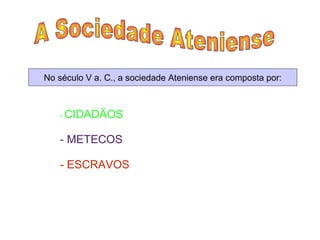 A Sociedade Ateniense  No século V a. C., a sociedade Ateniense era composta por: -  CIDADÃOS   - METECOS  - ESCRAVOS  