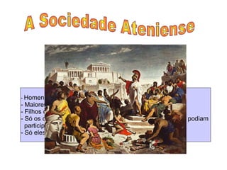 A Sociedade Ateniense  Cidadãos  -  Homens livres; - Maiores de 18 anos; - Filhos de pai e mãe ateniense. - Só os cidadãos tinham direitos políticos e por isso só eles podiam  participar no governo da cidade  - Só eles podiam possuir terras  