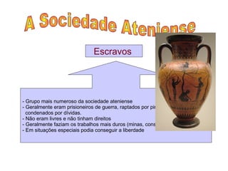 A Sociedade Ateniense  Escravos  - Grupo mais numeroso da sociedade ateniense  - Geralmente eram prisioneiros de guerra, raptados por piratas ou cidadãos  condenados por dívidas. - Não eram livres e não tinham direitos  - Geralmente faziam os trabalhos mais duros (minas, construção, agricultura) - Em situações especiais podia conseguir a liberdade 