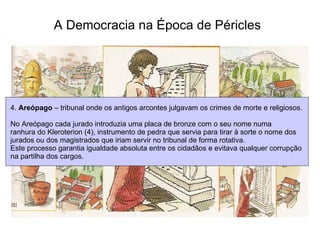 A Democracia na Época de Péricles   4.  Areópago  – tribunal onde os antigos arcontes julgavam os crimes de morte e religiosos. No Areópago cada jurado introduzia uma placa de bronze com o seu nome numa  ranhura do Kleroterion (4), instrumento de pedra que servia para tirar à sorte o nome dos jurados ou dos magistrados que iriam servir no tribunal de forma rotativa.  Este processo garantia igualdade absoluta entre os cidadãos e evitava qualquer corrupção  na partilha dos cargos.  
