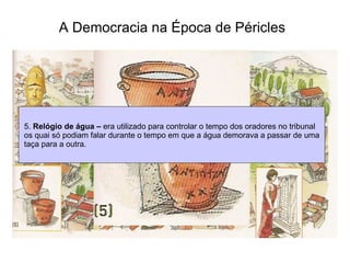 A Democracia na Época de Péricles   5.  Relógio de água –  era utilizado para controlar o tempo dos oradores no tribunal os quai só podiam falar durante o tempo em que a água demorava a passar de uma taça para a outra.  