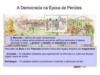 A Democracia na Época de Péricles   6. Mercado –  edifício de maior cumprimento . Por toda a cidade ainda podiamos encontrar edifícios dedicados à higiene,  educação e lazer:  o  ginásio , o  estádio , os  balneários  e o  teatro   Para além da  Bulé  e dos  Tribunais  também havia dois órgãos dirigidos por  magistrados Arcontes –  10 cidadãos sorteados que organizavam os tribunais e o culto dos deuses;  julgam casos de morte. Estrategos  – 10 cidadãos eleitos comandavam o exército e aplicavam as leis. 