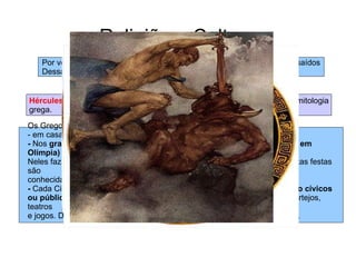 Religião e Cultura Por vezes os Deuses tinham casos amorosos com humanos. Os filhos saídos  Dessas relações eram considerados  heróis ou semideuses  Hércules  ou  Héracles ,  Teseu  e  Édipo  são os Heróis mais conhecidos da mitologia grega.  Os Gregos adoravam os seus deuses: - em casa, nos  altares domésticos  -  Nos  grandes santuários (templo de Apolo em delfos, templo de Zeus, em Olímpia) Neles faziam-se festas, onde vinham pessoas de toda a Grécia, por isso estas festas são conhecidas como  cultos pan-helénicos. -  Cada Cidade estado tinha o seu deus protector, em sua honra faziam  culto cívicos  ou públicos,  onde realizavam actividades culturais e desportivas, como: cortejos, teatros  e jogos. De todos os jogos pan-helénicos destacam-se os  jogos olímpicos .  