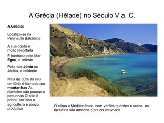 A Grécia (Hélade) no Século V a. C. A Grécia: Localiza-se na Peninsula Balcânica A sua costa é muito recortada É banhada pelo Mar  Egeu , a oriente Pelo mar  Jónio  ou Jónico, a ocidente Mais de 80% do seu território é formado por  montanhas  As planícies são poucas e pequenas O solo é pobre, por isso a agricultura é pouco produtiva O clima é Mediterrânico, com verões quentes e secos, os invernos são amenos e pouco chuvosos 