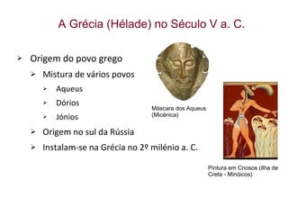 Origem do povo grego Mistura de vários povos Aqueus Dórios Jónios Origem no sul da Rússia Instalam-se na Grécia no 2º milénio a. C. A Grécia (Hélade) no Século V a. C. Máscara dos Aqueus (Micénica)  Pintura em Cnosos (ilha de Creta - Minóicos) 